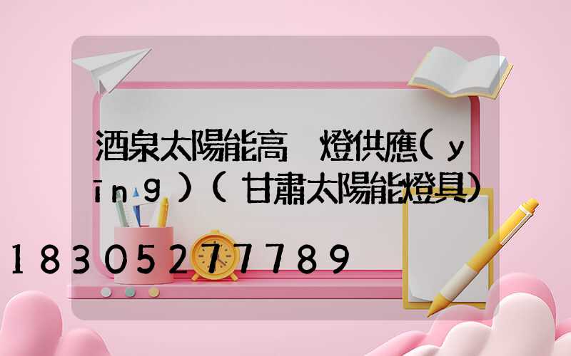 酒泉太陽能高桿燈供應(yīng)(甘肅太陽能燈具)